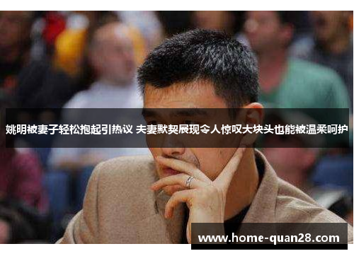 姚明被妻子轻松抱起引热议 夫妻默契展现令人惊叹大块头也能被温柔呵护