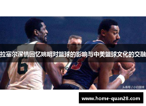 拉塞尔深情回忆姚明对篮球的影响与中美篮球文化的交融