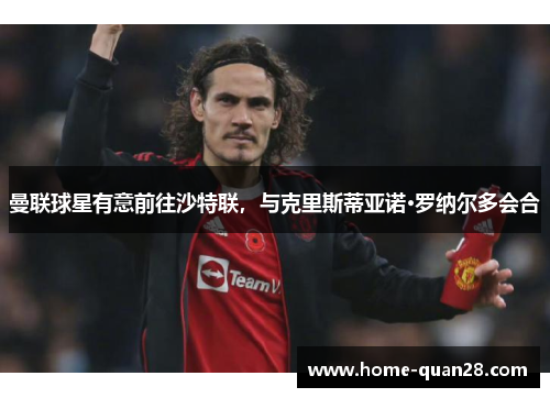 曼联球星有意前往沙特联,与克里斯蒂亚诺·罗纳尔多会合 曼联球星有意前往沙特联,与克里斯蒂亚诺·罗纳尔多会合